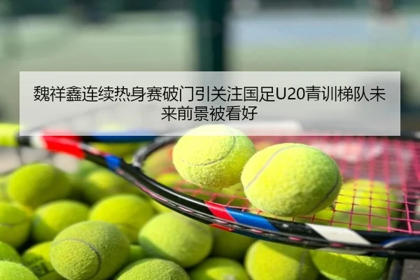 魏祥鑫连续热身赛破门引关注国足U20青训梯队未来前景被看好